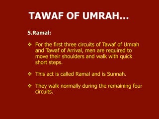 5. Ramal:
 For the first three circuits of Tawaf of Umrah and Tawaf of
Arrival, men are required to move their shoulders and walk
with quick short steps.
 This act is called Ramal and is Sunnah.
 They walk normally during the remaining four circuits.
TAWAF OF UMRAH…
 