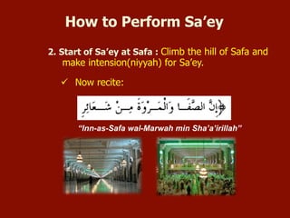 2. Start of Sa’ey at Safa: Climb the hill of Safa and make
intension(niyyah) for Sa’ey.
 Now recite:
“Inn-as-Safa wal-Marwah min Sha’a’irillah”
How to Perform Sa’ey
 