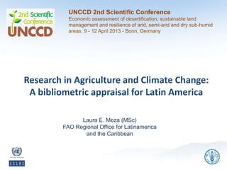 UNCCD 2nd Scientific Conference
           Economic assessment of desertification, sustainable land
           management and resilience of arid, semi-arid and dry sub-humid
           areas. 9 - 12 April 2013 - Bonn, Germany




Research in Agriculture and Climate Change:
 A bibliometric appraisal for Latin America

               Laura E. Meza (MSc)
         FAO Regional Office for Latinamerica
                and the Caribbean
 