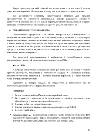 16
Також, організовуючи свій робочий час, важно пам’ятати, що кожні 2 години
роботи важливо робити 10-хвилинну перерву для відпочинку та переключення.
Для ефективного розподілу навантаження протягом дня важливо
проаналізувати та визначити індивідуальні періоди підвищеної активності
особистості. У кожного з нас є свої цикли, періоди, протягом яких наші сили, енергія і
здатність зосереджуватися на виконуваній роботі циклічно змінюються.
3. Розподіл пріоритетів між задачами.
Встановлення пріоритетів - це вміння планувати час у відповідності зі
значенням і важливістю завдань, а не їх питомою вагою у загальній кількості справ.
Керівнику необхідно самому вміти правильно виділяти найбільш пріоритетні задачі,
а також навчити цьому своїх підлеглих. Водночас дуже важливим для ефективної
роботи та запобігання вигорання є не тільки вміння встановлювати та розподіляти
пріоритети, а й використання для цього спільних для всього колективу критеріїв, які
також може задавати керівник.
Для реалізації вищезазначеного і керівникам, і співробітникам можна
використовувати простий метод розподілу пріоритетів «АБВ».
Метод “АБВ”
У ситуації конкретного планування свого робочого дня за основу беруться
критерії значущості, важливості й терміновості завдань. А - найбільш значущі,
важливі та термінові завдання; Б - значущі, важливі, термінові; В - менш важливі,
менш значущі, менш термінові.
Відповідно до ієрархії завдань, їх вибудовують у відповідний ряд за
значимістю, визначаючи час і терміни виконання.
Інструкція:
1. Складіть список всіх майбутніх справ на робочий день.
2. Систематизуйте завдання за їх важливістю, встановіть черговість справ
відповідно до їх значення для вашої діяльності.
3. Пронумеруйте свої справи і завдання.
4. Оцініть значимість ваших справ відповідно до категорій А, Б, В.
5. Перевірте свій план.
 Категорія задач А – найважливіші завдання, мають складати приблизно 15%
від кількості всіх завдань і справ, які належить вирішити обов’язково. Власна
значимість цих задач, їх вкладу в досягнення цілі складає 65%.
 