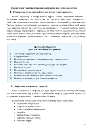 20
ЗАБЕЗПЕЧЕННЯ ТА ПІДТРИМАННЯ ПСИХОЛОГІЧНОГО КОМФОРТУ В КОЛЕКТИВІ
1. Проведення груп психологічної підтримки та самодопомоги.
Участь персоналу в підтримуючих групах сприяє розумінню свідомих і
несвідомих механізмів, що впливають на здатність ефективно працювати з
клієнтами, перешкоджають особистісному зростанню і позитивній груповій динаміці.
Участь в таких групах пов'язана з підвищеною тривогою, оскільки робота в ній має на
увазі відверту розмову про відчуття, які викликають у учасників клієнти, колеги.
Ведучі, провідні подібні групи, і персонал, що бере участь в них, говорять про те, як
важко вести подібні групи, мета яких - розвиток чутливості персоналу і підвищення
особистого відчуття відповідальності, що є ключовим моментом для розвитку
персоналу.
Правила проведення
груп психологічної підтримки:
1. Турбота про відчуття безпеки учасників.
2. Конфіденційність.
3. Безоціночне ставлення, заборона критики та звинувачень.
4. Правило “Стоп”.
5. Говорити лише про себе: про свій досвід, про свої почуття.
6. Не давати поради.
7. Не знецінювати досвід інших.
8. Поважливе ставлення до себе та до інших.
9. Перед фізичним контактом важливо спитати дозвіл.
10. Не виходити посеред групи без попередження.
2. Вирішення конфліктних ситуацій
Якщо в колективі є конфлікт, він буде спричинювати напружену атмосферу,
яка може відволікати від роботи та провокувати витрату додаткових зусиль для
підтримання комфортного стану всіх співробітників.
Найчастіше в організаціях зустрічаються такі причини конфліктів:
▪ Недостатня комунікація.
▪ Почуття несправедливості.
▪ Розмиті межі відповідальності.
▪ Недовіра.
▪ Особистісна несумісність.
▪ Боротьба за владу і вплив.
▪ Членство в групі.
 