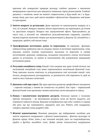 24
причини або конкретної природи розладу глибоке дихання є виключно
виправданою стратегією для швидкого зниження стресу різних рівнів. Глибоке
дихання є технікою, якою ви можете скористатися у будь-який час і в будь-
якому місці, для того, щоб зняти емоційне і фізіологічне збудження, пов'язане
із стресорами.
2. Зняття напруги та релаксація. Дуже важливо не накопичувати напругу ні в
тілі, ні в розумі. Напруга заважає якісно відпочивати, що призводить до втоми
та зростання напруги. Напруга має акумулюючий ефект. Прислухайтесь до
свого тіла, у вільний час займайтесь розслаблюючими справами, слухайте
музику (перелік музичних творів для музикотерапії у Додатку 3), спілкуйтесь з
природою, зробіть собі масаж тощо.
3. Трансформація негативних думок та переконань. За оцінками фахівців,
наймогутнішу руйнуючу дію на людину чинять її негативні переконання, тому
важливо освоїти техніки позитивного мислення та боротьби зі своїми
негативними думками, наприклад, складання письмового списку негативних
думок та установок, та заміна їх позитивними або усвідомлене відкидання
негативних думок.
4. Регуляція емоційного стану. Емоції і тіло людини має дуже тісний зв'язок, так
негативний емоційний стан може спричинювати негативний фізичний стан.
Тому важливо вчасно помічати та усвідомлювати свої негативні емоції: гнів,
печаль, роздратування, розчарування, та допомагати собі пережити їх, щоб на
замість них з’явились позитивні.
5. Допомога собі при стресі. Ще одна причина розвитку професійного вигорання
– стресові ситуації, з якими ви стикаєтесь на роботі. Але стрес – нормальний
фізіологічний стан організму і можна навчитися легко виходити із стресу.
6. Пошук і накопичення внутрішніх ресурсів. Оскільки однією з головних
причин вигорання – це виснаження ресурсів, коли ви багато віддаєте, але
отримаєте набагато менше. Важливо потурбуватися про себе і знайти ті справи
або речі, що вас наповнюють, придають вам сил. Робить собі подарунки,
говоріть приємні слова, радуйте себе.
7. Фізичні навантаження. Вченими доведено, що найкращими засобами для
зняття нервового напруження є фізичні навантаження - фізична культура та
фізична праця. Отже, поки у вас поганий настрій, ідіть на спортмайданчик,
грайте у футбол, волейбол, теніс. Добре знімає психологічне напруження
 