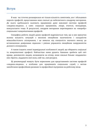 3
Вступ
____________________________________________________________________________
В наш час істотно розширилася не тільки кількість симптомів, але і збільшився
перелік професій, представники яких схильні до небезпечного синдрому вигорання.
До нього здебільшого належать працівники дуже важливої системи професій
«людина-людина», а саме: соціальні працівники, лікарі, вчителі, менеджери,
консультанти тощо. В результаті, синдром вигорання перетворився на «хворобу»
соціальних і комунікативних професій.
Специфіка роботи людей даних професій відрізняється тим, що в них присутня
велика кількість ситуацій з високою емоційною насиченістю і складністю
міжособистісного спілкування, і це вимагає від спеціаліста значного внеску до
встановлення довірливих відносин і уміння управляти емоційною напруженістю
ділового спілкування.
А також існують певні індивідуальні особливості людей, що обирають соціальні
та комунікативні професії. Найчастіше ними рушить бажання зробити цей світ
краще, допомагати людям, незважаючи на втому, вони схильні більше «віддавати»
ніж «брати», віддавати свої сили, свій час, свої ресурси.
Ці рекомендації можуть бути корисними для представників системи професій
«людина-людина», а особливо для працівників соціальних служб, з метою
запобігання професійним ризикам та професійної підтримки на робочому місці.
 