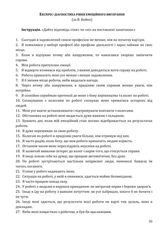 30
ЕКСПРЕС-ДІАГНОСТИКА РІВНЯ ЕМОЦІЙНОГО ВИГОРАННЯ
(за В. Бойко)
Інструкція. «Дайте відповідь «так» чи «ні» на поставлені запитання.»
1. Сьогодні я задоволений своєю професією не менше, ніж на початку кар’єри.
2. Я помилився у виборі професії або профілю діяльності і зараз займаю не своє
місце.
3. Коли я відчуваю втому або напруження, то намагаюся скоріше закінчити
справи.
4. Моя робота притуплює емоції.
5. Я відверто втомився від проблем, з якими доводиться мати справу на роботі.
6. Робота приносить мені усе менше і менше задоволення.
7. Я б змінив місце роботи, якби видалася нагода.
8. Через втому або напруження, я приділяю своїм справам менше уваги, ніж
потрібно.
9. Я спокійно сприймаю претензії до мене з боку керівництва та колег по роботі.
10. Спілкування з колегами по роботі спонукає мене триматися осторонь від
людей.
11. Мені усе важче встановлювати і підтримувати контакти з колегами.
12. Обстановка на роботі мені видається дуже важкою і складною.
13. Бувають дні, коли мій емоційний стан погано відображається на результатах
роботи.
14. Я дуже переживаю за свою роботу.
15. Колегам по роботі я приділяю уваги більше, ніж отримую від них.
16. Я часто радію, коли бачу, що моя робота приносить людям користь.
17. Останнім часом мене переслідують неуспіхи на роботі.
18. Я зазвичай виявляю інтерес до колег і окрім того, що стосується справи.
19. Я іноді ловлю себе на думці, що працюю автоматично, без душі.
20. По роботі зустрічаються настільки неприємні люди, мимоволі бажаєш їм
чогось поганого.
21. Успіхи у роботі надихають мене.
22. Ситуація на роботі, у якій я опинився, здається майже безвихідною.
23. Я часто працюю понад силу.
24. У роботі з людьми я керуюся принципом: не витрачай нерви і бережи здоров’я.
25. Іноді я їду на роботу з важким почуттям: як усе набридло, нікого б не бачити і
не чути.
26. Іноді мені здається, що результати моєї роботи не варті тих зусиль, яких я
докладаю.
27. Якби мені пощастило з роботою, я був би щасливішим.
 