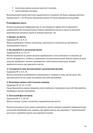 36
 позитивна оцінка власних якостей і вчинків;
 загальний фон настрою.
Максимальний індекс життєвої задоволеності становить 40 балів. Середня життєва
задоволеність - 25-30 балів. Показники менше 25 балів вважаються низькими.
Розшифровка шкал.
В якості додаткової інформації про те, які конкретні сфери життя приносять
задоволення або незадоволення, можна порахувати кількість балів за шкалами
(максимальна кількість балів за кожною шкалою - 8).
1. Інтерес до життя.
Судження № 1, 6, 9, 11.
Шкала відображає ступінь ентузіазму, захопленого ставлення до звичайного
повсякденного життя.
2. Послідовність в досягненні цілей.
Судження № 8, 13, 16, 17.
Високі показники за даною шкалою відображають такі особливості ставлення до
життя, як рішучість, стійкість, спрямовані на досягнення цілей. Низька оцінка за цією
шкалою відображає пасивне примирення з життєвими невдачами, покірне
прийняття всього, що приносить життя.
3. Узгодженість між поставленими і досягнутими цілями.
Судження № 2, 4, 5, 19.
Високі показники відображають переконаність людини в тому, що він досяг або
здатний досягти тих цілей, які вважає для себе важливими.
4. Позитивна оцінка себе і власних вчинків.
Судження № 12, 14, 15, 20.
Сюди відноситься оцінка людиною своїх зовнішніх і внутрішніх якостей. Високий бал
відображає високу самооцінку.
5. Загальний фон настрою.
Судження № 3, 7, 10, 18.
Шкала показує ступінь оптимізму, задоволення від життя.
Результати даного тесту дають можливість досить швидко отримати інформацію про
загальний емоційний стан людини, про сфери життя, які, можливо, є "проблемними"
для нього і прийняти кроки для корекції останніх.
 