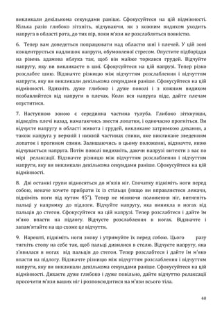 40
викликали декількома секундами раніше. Сфокусуйтеся на цій відмінності.
Кілька разів глибоко зітхніть, відчуваючи, як з кожним видихом уходить
напруга в області рота, до тих пір, поки м'язи не розслабляться повністю.
6. Тепер вам доведеться попрацювати над областю шиї і плечей. У цій зоні
концентрується надлишок напруги, обумовленої стресом. Опустите підборіддя
на рівень адамова яблука так, щоб він майже торкався грудей. Відчуйте
напругу, яку ви викликаєте в шиї. Сфокусуйтеся на цій напрузі. Тепер різко
розслабте шию. Відзначте різницю між відчуттям розслаблення і відчуттям
напруги, яку ви викликали декількома секундами раніше. Сфокусуйтеся на цій
відмінності. Вдихніть дуже глибоко і дуже поволі і з кожним видихом
позбавляйтеся від напруги в плечах. Коли вся напруга піде, дайте плечам
опуститися.
7. Наступною зоною є серединна частина тулуба. Глибоко зітхнувши,
відведіть плечі назад, намагаючись звести лопатки, і одночасно прогніться. Ви
відчуєте напругу в області живота і грудей, викликане затримкою дихання, а
також напруга у верхній і нижній частинах спини, яке викликане зведенням
лопаток і прогином спини. Залишаючись в цьому положенні, відзначте, якою
відчувається напруга. Потім поволі видихніть, даючи напрузі витекти з вас по
мірі релаксації. Відзначте різницю між відчуттям розслаблення і відчуттям
напруги, яку ви викликали декількома секундами раніше. Сфокусуйтеся на цій
відмінності.
8. Дві останні групи відносяться до м'язів ніг. Спочатку підніміть ноги перед
собою, неначе хочете прибрати їх із стільця (якщо ви вправляєтеся лежачи,
підніміть ноги під кутом 45”). Тепер не міняючи положення ніг, витягніть
пальці у напрямку до підлоги. Відчуйте напругу, яка виникла в ногах від
пальців до стегон. Сфокусуйтеся на цій напрузі. Тепер розслабтеся і дайте їм
м'яко впасти на підлогу. Відчуєте розслаблення в ногах. Відзначте і
запам'ятайте на що схоже це відчуття.
9. Нарешті, підніміть ноги знову і утримуйте їх перед собою. Цього разу
тягніть стопу на себе так, щоб пальці дивилися в стелю. Відчуєте напругу, яка
з'явилася в ногах від пальців до стегон. Тепер розслабтеся і дайте їм м'яко
впасти на підлогу. Відзначте різницю між відчуттям розслаблення і відчуттям
напруги, яку ви викликали декількома секундами раніше. Сфокусуйтеся на цій
відмінності. Дихаєте дуже глибоко і дуже повільно, дайте відчуттю релаксації
просочити м'язи ваших ніг і розповсюдитися на м'язи всього тіла.
 