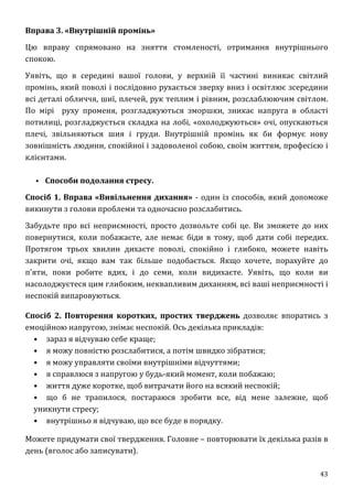 43
Вправа 3. «Внутрішній промінь»
Цю вправу спрямовано на зняття стомленості, отримання внутрішнього
спокою.
Уявіть, що в середині вашої голови, у верхній її частині виникає світлий
промінь, який поволі і послідовно рухається зверху вниз і освітлює зсередини
всі деталі обличчя, шиї, плечей, рук теплим і рівним, розслаблюючим світлом.
По мірі руху променя, розгладжуються зморшки, зникає напруга в області
потилиці, розгладжується складка на лобі, «охолоджуються» очі, опускаються
плечі, звільняються шия і груди. Внутрішній промінь як би формує нову
зовнішність людини, спокійної і задоволеної собою, своїм життям, професією і
клієнтами.
▪ Способи подолання стресу.
Спосіб 1. Вправа «Вивільнення дихання» - один із способів, який допоможе
викинути з голови проблеми та одночасно розслабитись.
Забудьте про всі неприємності, просто дозвольте собі це. Ви зможете до них
повернутися, коли побажаєте, але немає біди в тому, щоб дати собі передих.
Протягом трьох хвилин дихаєте поволі, спокійно і глибоко, можете навіть
закрити очі, якщо вам так більше подобається. Якщо хочете, порахуйте до
п'яти, поки робите вдих, і до семи, коли видихаєте. Уявіть, що коли ви
насолоджуєтеся цим глибоким, неквапливим диханням, всі ваші неприємності і
неспокій випаровуються.
Спосіб 2. Повторення коротких, простих тверджень дозволяє впоратись з
емоційною напругою, знімає неспокій. Ось декілька прикладів:
• зараз я відчуваю себе краще;
• я можу повністю розслабитися, а потім швидко зібратися;
• я можу управляти своїми внутрішніми відчуттями;
• я справлюся з напругою у будь-який момент, коли побажаю;
• життя дуже коротке, щоб витрачати його на всякий неспокій;
• що б не трапилося, постараюся зробити все, від мене залежне, щоб
уникнути стресу;
• внутрішньо я відчуваю, що все буде в порядку.
Можете придумати свої твердження. Головне – повторювати їх декілька разів в
день (вголос або записувати).
 