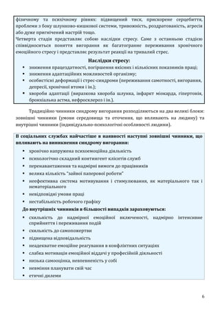 6
фізичному та психічному рівнях: підвищений тиск, прискорене серцебиття,
проблеми з боку шлунково-кишкової системи, тривожність, роздратованість, агресія
або дуже пригнічений настрій тощо.
Четверта стадія представляє собою наслідки стресу. Саме з останньою стадією
співвідноситься поняття вигорання як багатогранне переживання хронічного
емоційного стресу і представляє результат реакції на тривалий стрес.
Наслідки стресу:
 зниження працездатності, погіршення якісних і кількісних показників праці;
 зниження адаптаційних можливостей організму;
 особистісні деформації і стрес-синдроми (переживання самотності, вигорання,
депресії, хронічної втоми і ін.);
 хвороби адаптації (виразкова хвороба шлунка, інфаркт міокарда, гіпертонія,
бронхіальна астма, нефросклероз і ін.).
Традиційно чинники синдрому вигорання розподіляються на два великі блоки:
зовнішні чинники (умови середовища та оточення, що впливають на людину) та
внутрішні чинники (індивідуально-психологічні особливості людини).
В соціальних службах найчастіше в наявності наступні зовнішні чинники, що
впливають на виникнення синдрому вигорання:
 хронічно напружена психоемоційна діяльність
 психологічно складний контингент клієнтів служб
 перенавантаження та надмірні вимоги до працівників
 велика кількість “зайвої паперової роботи”
 неефективна система мотивування і стимулювання, як матеріального так і
нематеріального
 невідповідні умови праці
 нестабільність робочого графіку
До внутрішніх чинників в більшості випадків зараховуються:
 схильність до надмірної емоційної включеності, надмірно інтенсивне
сприйняття і переживання подій
 схильність до самопожертви
 підвищена відповідальність
 неадекватне емоційне реагування в конфліктних ситуаціях
 слабка мотивація емоційної віддачі у професійній діяльності
 низька самооцінка, невпевненість у собі
 невміння планувати свій час
 етичні дилеми
 