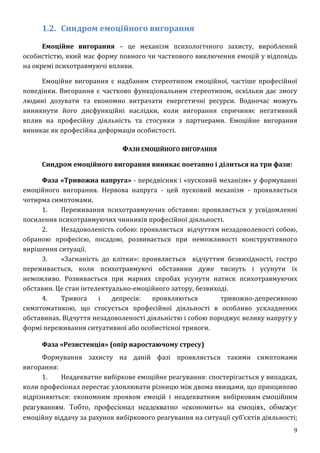 9
1.2. Синдром емоційного вигорання
Емоційне вигорання – це механізм психологічного захисту, вироблений
особистістю, який має форму повного чи часткового виключення емоцій у відповідь
на окремі психотравмуючі впливи.
Емоційне вигорання є надбаним стереотипом емоційної, частіше професійної
поведінки. Вигорання є частково функціональним стереотипом, оскільки дає змогу
людині дозувати та економно витрачати енергетичні ресурси. Водночас можуть
виникнути його дисфункційні наслідки, коли вигорання спричиняє негативний
вплив на професійну діяльність та стосунки з партнерами. Емоційне вигорання
виникає як професійна деформація особистості.
ФАЗИ ЕМОЦІЙНОГО ВИГОРАННЯ
Синдром емоційного вигорання виникає поетапно і ділиться на три фази:
Фаза «Тривожна напруга» - передвісник і «пусковий механізм» у формуванні
емоційного вигорання. Нервова напруга - цей пусковий механізм - проявляється
чотирма симптомами.
1. Переживання психотравмуючих обставин: проявляється у усвідомленні
посилення психотравмуючих чинників професійної діяльності.
2. Незадоволеність собою: проявляється відчуттям незадоволеності собою,
обраною професією, посадою, розвивається при неможливості конструктивного
вирішення ситуації.
3. «Загнаність до клітки»: проявляється відчуттям безвихідності, гостро
переживається, коли психотравмуючі обставини дуже тиснуть і усунути їх
неможливо. Розвивається при марних спробах усунути натиск психотравмуючих
обставин. Це стан інтелектуально-емоційного затору, безвиході.
4. Тривога і депресія: проявляються тривожно-депресивною
симптоматикою, що стосується професійної діяльності в особливо ускладнених
обставинах. Відчуття незадоволеності діяльністю і собою породжує велику напругу у
формі переживання ситуативної або особистісної тривоги.
Фаза «Резистенція» (опір наростаючому стресу)
Формування захисту на даній фазі проявляється такими симптомами
вигорання:
1. Неадекватне вибіркове емоційне реагування: спостерігається у випадках,
коли професіонал перестає уловлювати різницю між двома явищами, що принципово
відрізняються: економним проявом емоцій і неадекватним вибірковим емоційним
реагуванням. Тобто, професіонал неадекватно «економить» на емоціях, обмежує
емоційну віддачу за рахунок вибіркового реагування на ситуації суб’єктів діяльності;
 