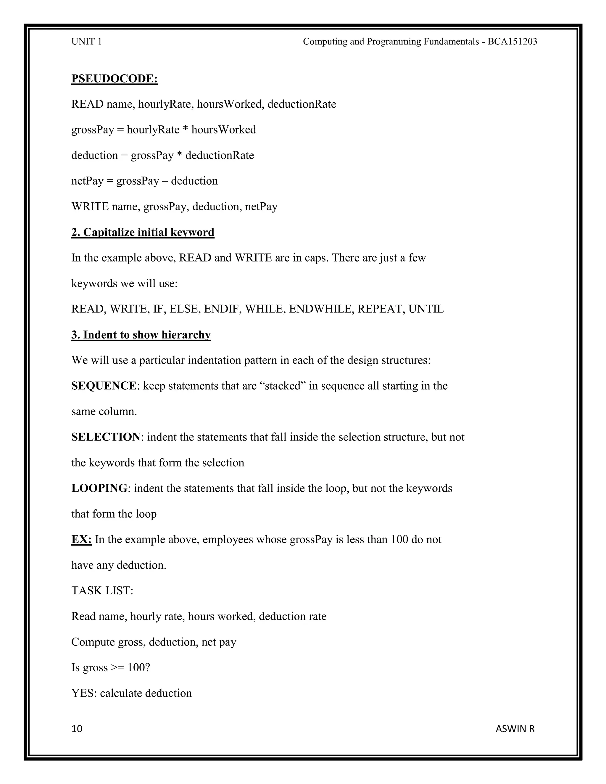 UNIT 1 Computing and Programming Fundamentals - BCA151203
10 ASWIN R
PSEUDOCODE:
READ name, hourlyRate, hoursWorked, deductionRate
grossPay = hourlyRate * hoursWorked
deduction = grossPay * deductionRate
netPay = grossPay – deduction
WRITE name, grossPay, deduction, netPay
2. Capitalize initial keyword
In the example above, READ and WRITE are in caps. There are just a few
keywords we will use:
READ, WRITE, IF, ELSE, ENDIF, WHILE, ENDWHILE, REPEAT, UNTIL
3. Indent to show hierarchy
We will use a particular indentation pattern in each of the design structures:
SEQUENCE: keep statements that are “stacked” in sequence all starting in the
same column.
SELECTION: indent the statements that fall inside the selection structure, but not
the keywords that form the selection
LOOPING: indent the statements that fall inside the loop, but not the keywords
that form the loop
EX: In the example above, employees whose grossPay is less than 100 do not
have any deduction.
TASK LIST:
Read name, hourly rate, hours worked, deduction rate
Compute gross, deduction, net pay
Is gross >= 100?
YES: calculate deduction
 