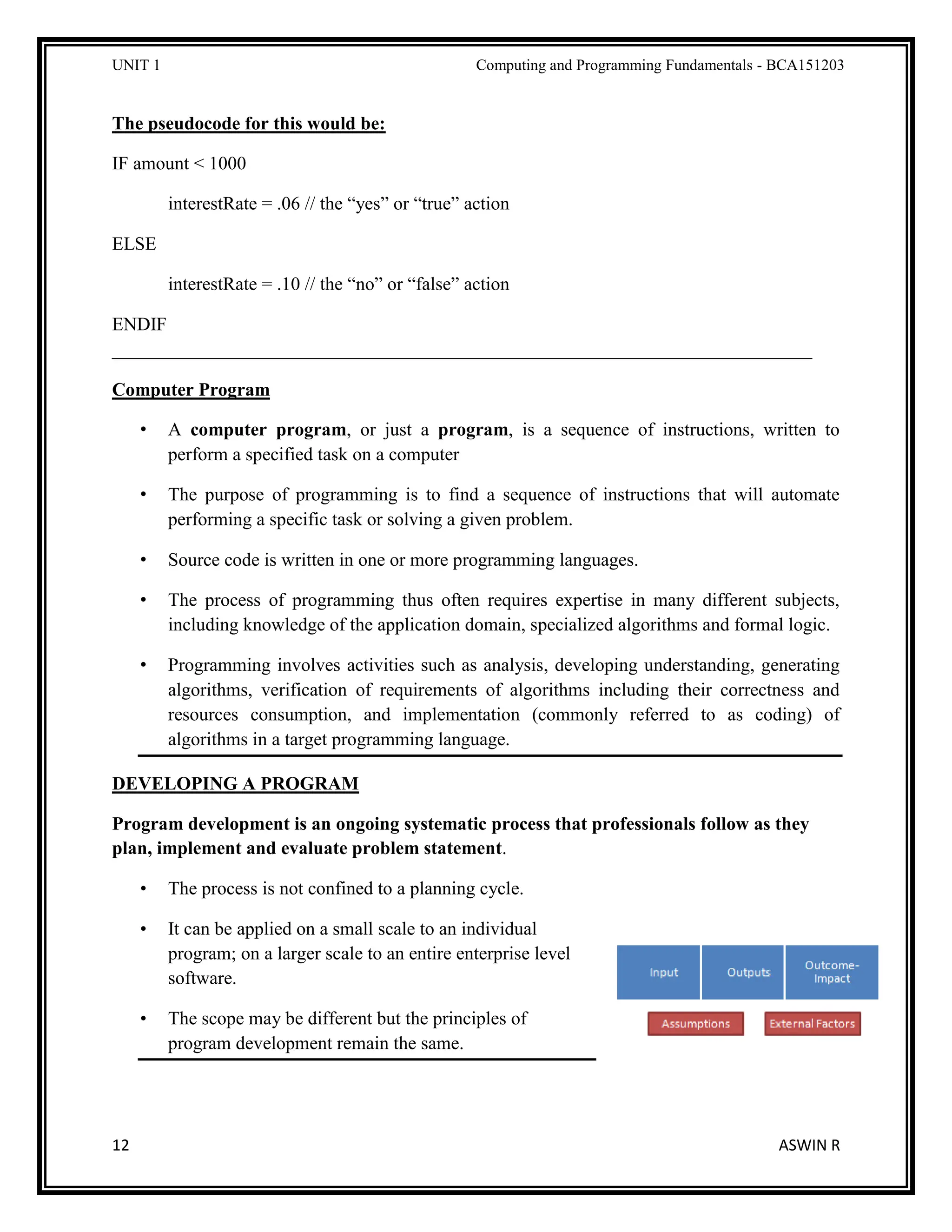 UNIT 1 Computing and Programming Fundamentals - BCA151203
12 ASWIN R
The pseudocode for this would be:
IF amount < 1000
interestRate = .06 // the “yes” or “true” action
ELSE
interestRate = .10 // the “no” or “false” action
ENDIF
___________________________________________________________________________
Computer Program
• A computer program, or just a program, is a sequence of instructions, written to
perform a specified task on a computer
• The purpose of programming is to find a sequence of instructions that will automate
performing a specific task or solving a given problem.
• Source code is written in one or more programming languages.
• The process of programming thus often requires expertise in many different subjects,
including knowledge of the application domain, specialized algorithms and formal logic.
• Programming involves activities such as analysis, developing understanding, generating
algorithms, verification of requirements of algorithms including their correctness and
resources consumption, and implementation (commonly referred to as coding) of
algorithms in a target programming language.
DEVELOPING A PROGRAM
Program development is an ongoing systematic process that professionals follow as they
plan, implement and evaluate problem statement.
• The process is not confined to a planning cycle.
• It can be applied on a small scale to an individual
program; on a larger scale to an entire enterprise level
software.
• The scope may be different but the principles of
program development remain the same.
 
