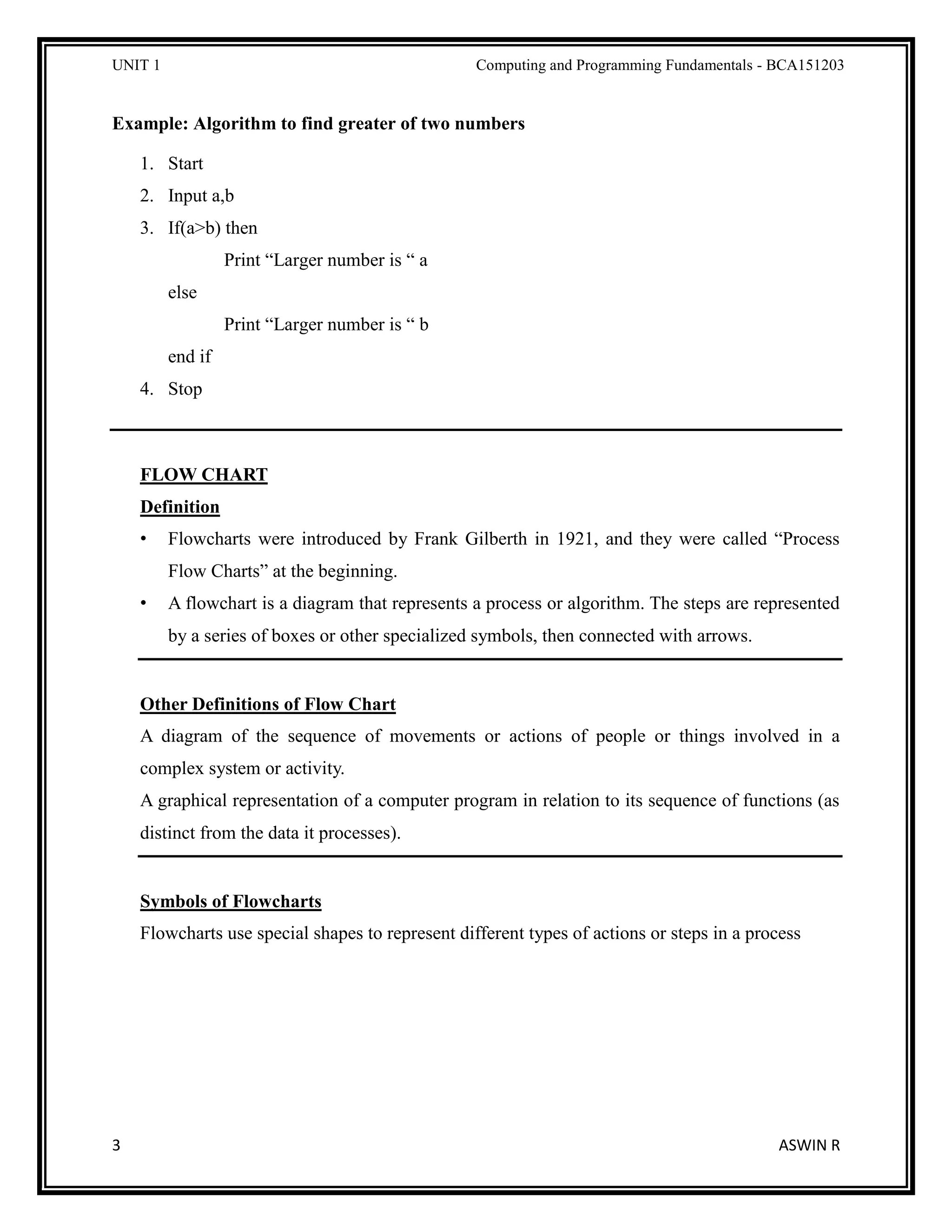 UNIT 1 Computing and Programming Fundamentals - BCA151203
3 ASWIN R
Example: Algorithm to find greater of two numbers
1. Start
2. Input a,b
3. If(a>b) then
Print “Larger number is “ a
else
Print “Larger number is “ b
end if
4. Stop
FLOW CHART
Definition
• Flowcharts were introduced by Frank Gilberth in 1921, and they were called “Process
Flow Charts” at the beginning.
• A flowchart is a diagram that represents a process or algorithm. The steps are represented
by a series of boxes or other specialized symbols, then connected with arrows.
Other Definitions of Flow Chart
A diagram of the sequence of movements or actions of people or things involved in a
complex system or activity.
A graphical representation of a computer program in relation to its sequence of functions (as
distinct from the data it processes).
Symbols of Flowcharts
Flowcharts use special shapes to represent different types of actions or steps in a process
 
