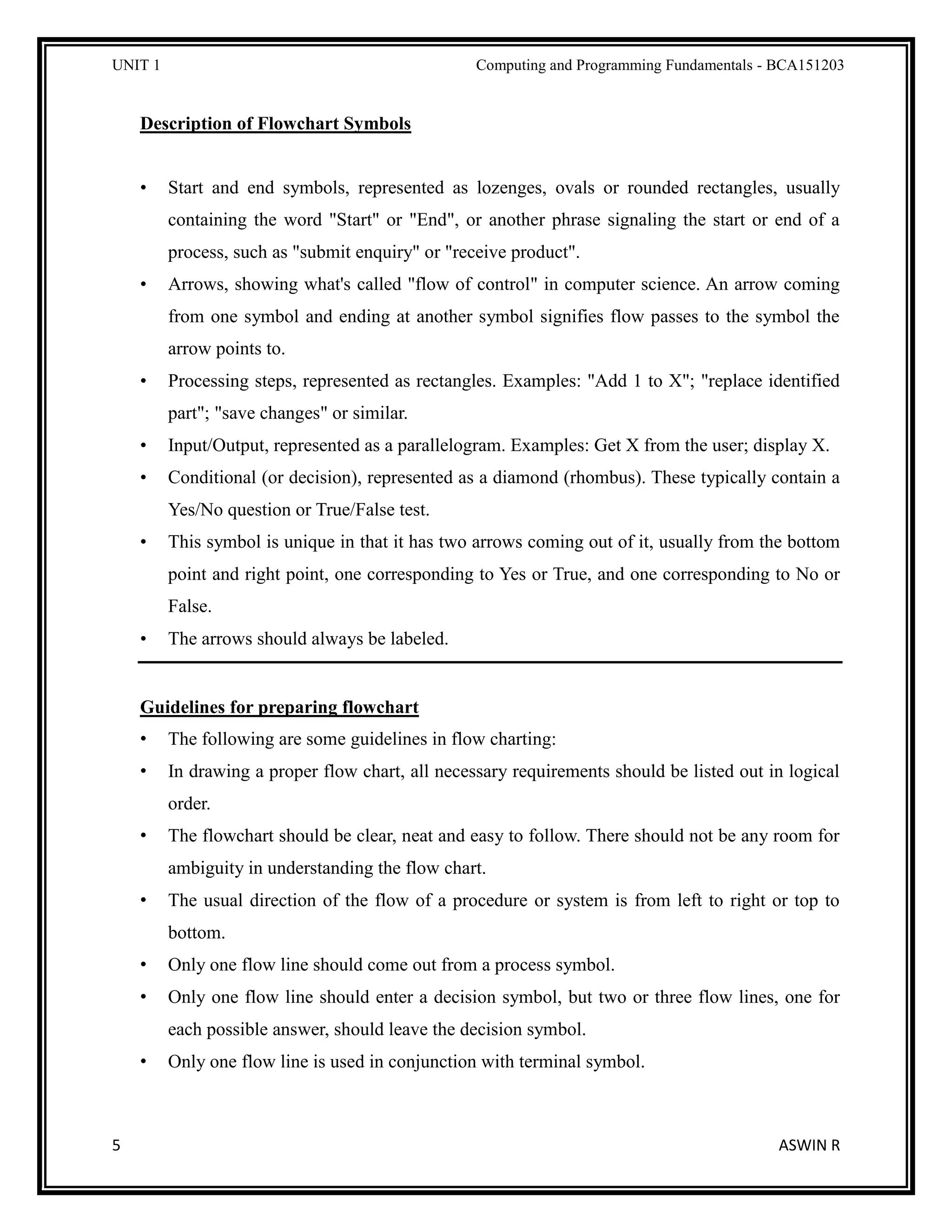 UNIT 1 Computing and Programming Fundamentals - BCA151203
5 ASWIN R
Description of Flowchart Symbols
• Start and end symbols, represented as lozenges, ovals or rounded rectangles, usually
containing the word "Start" or "End", or another phrase signaling the start or end of a
process, such as "submit enquiry" or "receive product".
• Arrows, showing what's called "flow of control" in computer science. An arrow coming
from one symbol and ending at another symbol signifies flow passes to the symbol the
arrow points to.
• Processing steps, represented as rectangles. Examples: "Add 1 to X"; "replace identified
part"; "save changes" or similar.
• Input/Output, represented as a parallelogram. Examples: Get X from the user; display X.
• Conditional (or decision), represented as a diamond (rhombus). These typically contain a
Yes/No question or True/False test.
• This symbol is unique in that it has two arrows coming out of it, usually from the bottom
point and right point, one corresponding to Yes or True, and one corresponding to No or
False.
• The arrows should always be labeled.
Guidelines for preparing flowchart
• The following are some guidelines in flow charting:
• In drawing a proper flow chart, all necessary requirements should be listed out in logical
order.
• The flowchart should be clear, neat and easy to follow. There should not be any room for
ambiguity in understanding the flow chart.
• The usual direction of the flow of a procedure or system is from left to right or top to
bottom.
• Only one flow line should come out from a process symbol.
• Only one flow line should enter a decision symbol, but two or three flow lines, one for
each possible answer, should leave the decision symbol.
• Only one flow line is used in conjunction with terminal symbol.
 