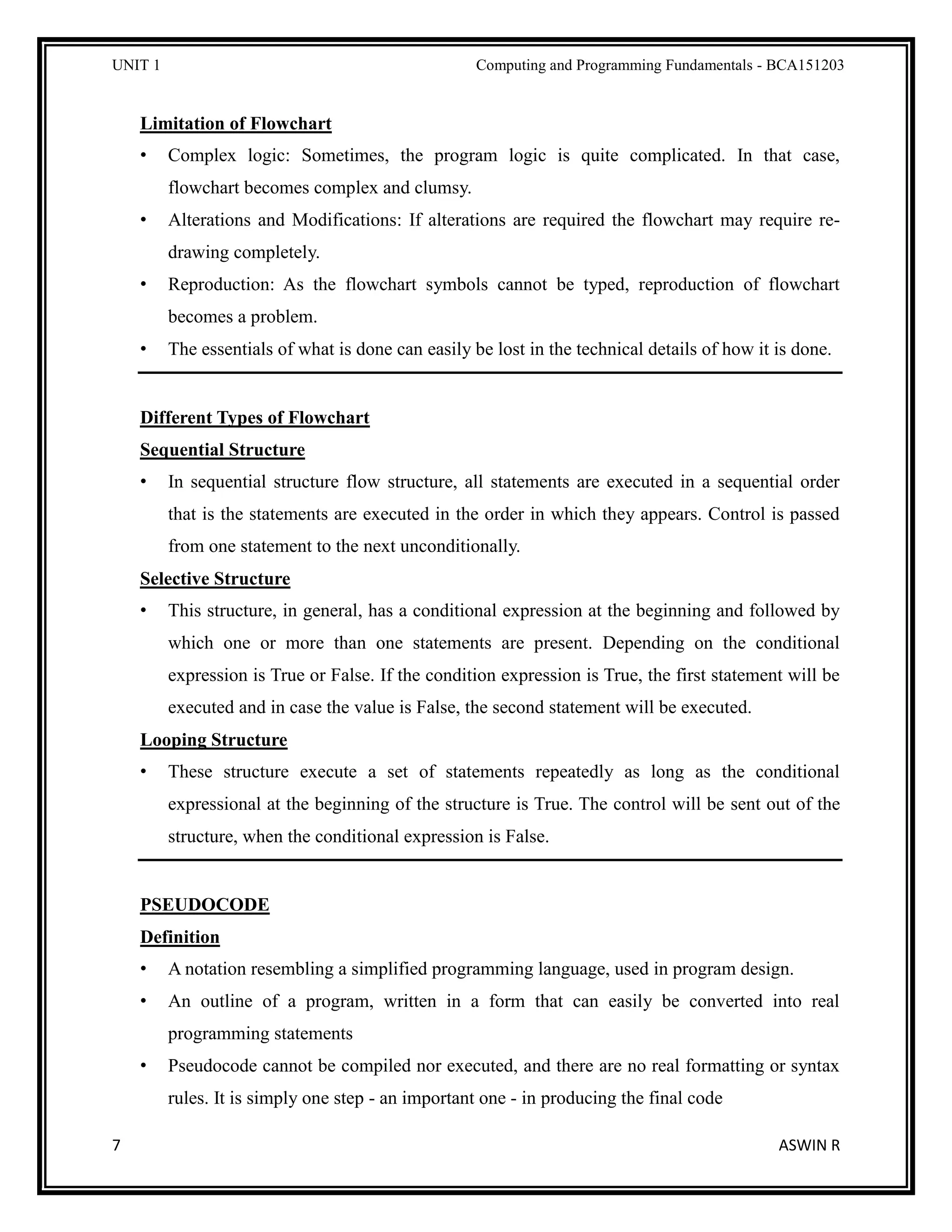 UNIT 1 Computing and Programming Fundamentals - BCA151203
7 ASWIN R
Limitation of Flowchart
• Complex logic: Sometimes, the program logic is quite complicated. In that case,
flowchart becomes complex and clumsy.
• Alterations and Modifications: If alterations are required the flowchart may require re-
drawing completely.
• Reproduction: As the flowchart symbols cannot be typed, reproduction of flowchart
becomes a problem.
• The essentials of what is done can easily be lost in the technical details of how it is done.
Different Types of Flowchart
Sequential Structure
• In sequential structure flow structure, all statements are executed in a sequential order
that is the statements are executed in the order in which they appears. Control is passed
from one statement to the next unconditionally.
Selective Structure
• This structure, in general, has a conditional expression at the beginning and followed by
which one or more than one statements are present. Depending on the conditional
expression is True or False. If the condition expression is True, the first statement will be
executed and in case the value is False, the second statement will be executed.
Looping Structure
• These structure execute a set of statements repeatedly as long as the conditional
expressional at the beginning of the structure is True. The control will be sent out of the
structure, when the conditional expression is False.
PSEUDOCODE
Definition
• A notation resembling a simplified programming language, used in program design.
• An outline of a program, written in a form that can easily be converted into real
programming statements
• Pseudocode cannot be compiled nor executed, and there are no real formatting or syntax
rules. It is simply one step - an important one - in producing the final code
 