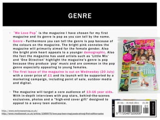  ‘We Love Pop’ is the magazine I have chosen for my first
magazine and its genre is pop as you can tell by the name.
 Genre - Furthermore you can tell the genre is pop because of
the colours on the magazine. The bright pink connotes the
magazine will primarily aimed for the female gender. Also
the bright pink heart appeals to a younger demographic. Also
the fact the magazine has used artists such as ‘Little Mix’
and ‘One Direction’ highlight the magazine’s genre is pop
because they produce ‘pop’ music and are common in the pop
genre especially appealing to young females.
 The first issue of the magazine is out on Wednesday (20 July)
with a cover price of £1 and its launch will be supported by a
marketing campaign, including point of sale, outdoor media
and digital.
 The magazine will target a core audience of 13-16 year olds.
With in-depth interviews with pop stars, behind-the-scenes
exclusives, photos and a "high-end cover gift“ designed to
appeal to a savvy teen audience.
GENRE
http://www.welovepopmag.co.uk/
http://www.mediaweek.co.uk/article/1089979/love-pop-teen-mag-posts-strong-first-edition-sales
 