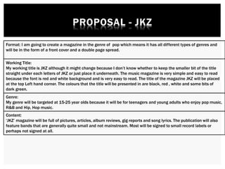 Format: I am going to create a magazine in the genre of pop which means it has all different types of genres and
will be in the form of a front cover and a double page spread.
Working Title:
My working title is JKZ although it might change because I don’t know whether to keep the smaller bit of the title
straight under each letters of JKZ or just place it underneath. The music magazine is very simple and easy to read
because the font is red and white background and is very easy to read. The title of the magazine JKZ will be placed
at the top Left hand corner. The colours that the title will be presented in are black, red , white and some bits of
dark green.
Genre:
My genre will be targeted at 15-25 year olds because it will be for teenagers and young adults who enjoy pop music,
R&B and Hip, Hop music.
Content:
‘JKZ’ magazine will be full of pictures, articles, album reviews, gig reports and song lyrics. The publication will also
feature bands that are generally quite small and not mainstream. Most will be signed to small record labels or
perhaps not signed at all.
 