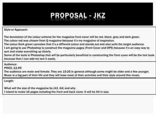 Style or Approach:
The denotation of the colour scheme for the magazine front cover will be red, black, grey and dark green.
The colour red was chosen from Q magazine because it’s my magazine of inspiration.
The colour Dark green connotes that it’s a different colour and stands out and also suits the target audience.
I am going to use Photoshop to construct the magazine pages (Front Cover and DPS) because it’s an easy way to
sort and make everything up clearly.
Some of the tools in Photoshop that will be particularly beneficial in constructing the front cover will be the text tools
because then I can add my text it easily.
Audience:
PRICE; £2.99
The audience are male and female. They are 15-25 in general although some might be older and a few younger.
Music is a big part of their life and they will base most of their activities and their style around this music.
Length:
What will the size of the magazine be (A3, A4) and why
I intend to make 16 pages including the front and back cover. It will be A4 in size.
 