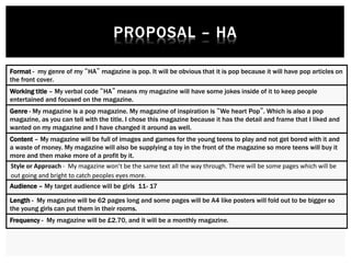 Format - my genre of my “HA” magazine is pop. It will be obvious that it is pop because it will have pop articles on
the front cover.
Working title – My verbal code “HA” means my magazine will have some jokes inside of it to keep people
entertained and focused on the magazine.
Genre - My magazine is a pop magazine. My magazine of inspiration is “We heart Pop”. Which is also a pop
magazine, as you can tell with the title. I chose this magazine because it has the detail and frame that I liked and
wanted on my magazine and I have changed it around as well.
Content – My magazine will be full of images and games for the young teens to play and not get bored with it and
a waste of money. My magazine will also be supplying a toy in the front of the magazine so more teens will buy it
more and then make more of a profit by it.
Style or Approach - My magazine won’t be the same text all the way through. There will be some pages which will be
out going and bright to catch peoples eyes more.
Audience – My target audience will be girls 11- 17
Length - My magazine will be 62 pages long and some pages will be A4 like posters will fold out to be bigger so
the young girls can put them in their rooms.
Frequency - My magazine will be £2.70, and it will be a monthly magazine.
 