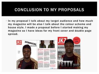  In my proposal I talk about my target audience and how much
my magazine will be also I talk about the colour scheme and
house style. I made a proposal before I started making my
magazine so I have ideas for my front cover and double page
spread.
CONCLUSION TO MY PROPOSALS
 