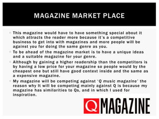  This magazine would have to have something special about it
which attracts the reader more because it’s a competitive
business to get into with magazines and more people will be
against you for doing the same genre as you.
 To be ahead of the magazine market is to have a unique ideas
and a suitable magazine for your genre.
 Although by gaining a higher readership than the competitors is
by having a low price for your magazine so people would by the
cheapest one but still have good context inside and the same as
a expensive magazine.
 My magazine will be competing against ‘Q music magazine’ the
reason why It will be competing mainly against Q is because my
magazine has similarities to Qs, and in which I used for
inspiration.
MAGAZINE MARKET PLACE
 