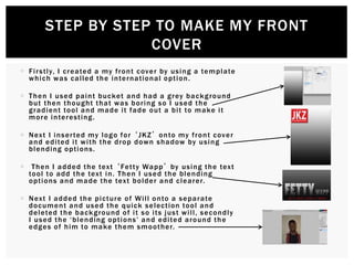 Firstly, I created a my front cover by using a template
which was called the international option.
 Then I used paint bucket and had a grey background
but then thought that was boring so I used the
gradient tool and made it fade out a bit to make it
more interesting.
 Next I inserted my logo for ‘JKZ’ onto my front cover
and edited it with the drop down shadow by using
blending options.
 Then I added the text ‘Fetty Wapp’ by using the text
tool to add the text in. Then I used the blending
options and made the text bolder and clearer.
 Next I added the picture of Will onto a separate
document and used the quick selection tool and
deleted the background of it so its just will, secondly
I used the ‘blending options’ and edited around the
edges of him to make them smoother.
STEP BY STEP TO MAKE MY FRONT
COVER
 