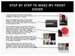  I then selected the photo of Will and
dragged it onto my front cover template and
resized it to the size I wanted.
 Next I changed the colour of the ‘Fetty
Wapp’ to a light grey colour because I
couldn't’t see it with the bottom of the
picture also being a dark colour and wanted
it to stand out more.
 I then added the puf f promotion onto my
front cover; I made a small red circle using
the shape tool and then used the paint
bucket the make it red. Then I wanted it to
stand out more so I used the blending
options and made it have a little shadow on
it. Then I added some text on it and
advertised a festival in it too.
 Af ter that, I made a barcode; by doing this I
had to use the public drive videos and I got
a barcode and inserted it onto my magazine,
then I put the details of when my magazine
is released (monthly).
 Next I added some icons above it like
Facebook & Twitter to show where you can
promote it more. Also I put a Hash tag so
people can Hash tag the magazine more and
get more people involved with knowing about
it.
STEP BY STEP TO MAKE MY FRONT
COVER
 