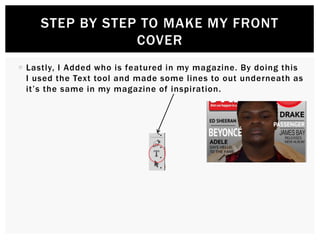  Lastly, I Added who is featured in my magazine. By doing this
I used the Text tool and made some lines to out underneath as
it’s the same in my magazine of inspiration.
STEP BY STEP TO MAKE MY FRONT
COVER
 
