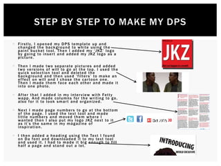  Firstly, I opened my DPS template up and
changed the background to white using the
paint bucket tool. Then I added my ‘JKZ’ logo
by going to insert and added my JKZ logo as a
picture.
 Then I made two separate pictures and added
two versions of will to go at the top. I used the
quick selection tool and deleted the
background and then used ‘filters’ to make an
effect on will and I chose the cartoon one.
Then I made them face each other and made it
into one photo.
 After that I added in my interview with Fetty
wapp. And made columns for the writing to go,
also for it to look smart and organized.
 Next I made page numbers to go at the bottom
of the page. I used the text tool and made
little numbers and moved them where I
wanted then I also put my logo JKZ next to it
as it’s the same in my magazine of
inspiration.
 I then added a heading using the Text I found
on Da font and downloaded it to my text tool
and used it. I had to made it big enough to fill
half a page and stand out a lot.
STEP BY STEP TO MAKE MY DPS
 