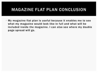  My magazine flat plan is useful because it enables me to see
what my magazine would look like in full and what will be
included inside the magazine. I can also see where my double
page spread will go.
MAGAZINE FLAT PLAN CONCLUSION
 