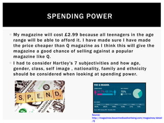  My magazine will cost £2.99 because all teenagers in the age
range will be able to afford it. I have made sure I have made
the price cheaper than Q magazine as I think this will give the
magazine a good chance of selling against a popular
magazine like Q.
 I had to consider Hartley's 7 subjectivities and how age,
gender, class, self image , nationality, family and ethnicity
should be considered when looking at spending power.
SPENDING POWER
Source:
http://magazines.bauermediaadvertising.com/magazines/detail
/Q
 
