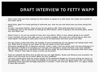 Fetty takes time out from making his third album to speak to us JKZ about life inside and outside of
the music world.
 Hello Fetty, glad I’m finally getting to interview you, how are you and what have you been doing this
week?
 Hi Jess, I am great thanks, hope all you lot are good at JKZ. This week has been so busy man
considering I am in the process of making my third album, which is going to be seriously good, watch
out, and listen out!
 Glad to hear it, we are so excited to hear your new album. What is your album going to be called?
 I can’t actually tell you that right now, it is a secret (laughs). But trust me it will be big as after the
third album I am going to take some time out of writing music and have some chill time.
 You can tease us like that Fetty. So outside of work considering you are going to be taking some time
out. What kind of music do you listen to? Do you listen to your own music?
 (Sarcastic/laughing) Bit of classical actually. I joke, I joke. I love my music and I do love listening to it
but obviously I listen to it everyday so it can get a bit repetitive. At the moment I am such a Bieber
fan. Did you watch him at the Brits? He was serious class. Oh and Rihanna and Drake with their song
“Work”, loved it! That type of music is more up my street!
 Yeah we watched the Brits here at JKZ and you are right Bieber, Drake and Rihanna was excellent. So
what’s your life style out of work? What are your hobbies?
 I do love a good party with my mates usually at the weekend though as I’m busy writing my music on
the weekdays. I don’t really have any hobbies to be honest, my life is all about music but I am always
attending music festivals and gigs especially in London. I went and saw ‘Rocky N.T.I’ at a gig a couple
of days ago actually.
DRAFT INTERVIEW TO FETTY WAPP
 