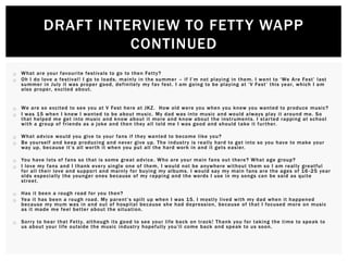  What are your favourite festivals to go to then Fetty?
 Oh I do love a festival! I go to loads, mainly in the summer – if I’m not playing in them. I went to ‘We Are Fest’ last
summer in July it was proper good, definitely my fav fest. I am going to be playing at ‘V Fest’ this year, which I am
also proper, excited about.
 We are so excited to see you at V Fest here at JKZ. How old were you when you knew you wanted to produce music?
 I was 15 when I knew I wanted to be about music. My dad was into music and would always play it around me. So
that helped me get into music and know about it more and know about the instruments. I started rapping at school
with a group of friends as a joke and then they all told me I was good and should take it further.
 What advice would you give to your fans if they wanted to become like you?
 Be yourself and keep producing and never give up. The industry is really hard to get into so you have to make your
way up, because it’s all worth it when you put all the hard work in and it gets easier.
 You have lots of fans so that is some great advice. Who are your main fans out there? What age group?
 I love my fans and I thank every single one of them, I would not be anywhere without them so I am really greatful
for all their love and support and mainly for buying my albums. I would say my main fans are the ages of 16 -25 year
olds especially the younger ones because of my rapping and the words I use in my songs can be said as quite
street.
 Has it been a rough road for you then?
 Yea it has been a rough road. My parent’s spilt up when I was 15. I mostly lived with my dad when it happened
because my mum was in and out of hospital because she had depression, because of that I focused more on music
as it made me feel better about the situation.
 Sorry to hear that Fetty, although its good to see your life back on track! Thank you for taking the time to speak to
us about your life outside the music industry hopefully you’ll come back and speak to us soon.
DRAFT INTERVIEW TO FETTY WAPP
CONTINUED
 