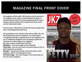 MAGAZINE FINAL FRONT COVER
My magazine will be called JKZ because as the meaning of
it is supposed to be ‘jokes’ it could illustrate the genre is
entertaining and will be full of juicy gossip about the music
industry and the audience will not get bored of the music
and the information inside.
The font style is ‘Myriad Pro’ with the font colour being white
with a red background similar to Q.
The competition in the market will be with Q, NME, XXL and
Kerrang! because they are magazine of a similar genre.
I am going to change a couple colours on my magazine from
my ‘Q’ inspiration magazine and I am going to repeat the
interview on another page of my magazine.
My colour scheme is Red, Black and Grey
Masthead – Is he same deign as Q’s masthead.
Cover lines- I put my cover lines in the same place as Q’s so
both magazines are similar.
Barcode - I placed the barcode in the same place as Q’s
magazine, which I am keeping the same.
The main image – the main image Is in the same place as
the one on Q’s magazine.
 