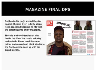 MAGAZINE FINAL DPS
On the double page spread the star
appeal (Richard Dyer) is Fetty Wapp.
He is appealing because he fits with
the eclectic genre of my magazine.
There is a whole interview of him
inside the life of the music industry
and outside. I have used the same
colour such as red and black similar to
the front cover to keep up with the
brand identity.
 