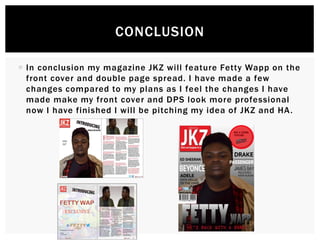  In conclusion my magazine JKZ will feature Fetty Wapp on the
front cover and double page spread. I have made a few
changes compared to my plans as I feel the changes I have
made make my front cover and DPS look more professional
now I have finished I will be pitching my idea of JKZ and HA.
CONCLUSION
 