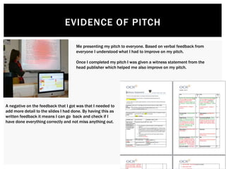 EVIDENCE OF PITCH
Me presenting my pitch to everyone. Based on verbal feedback from
everyone I understood what I had to improve on my pitch.
Once I completed my pitch I was given a witness statement from the
head publisher which helped me also improve on my pitch.
A negative on the feedback that I got was that I needed to
add more detail to the slides I had done. By having this as
written feedback it means I can go back and check if I
have done everything correctly and not miss anything out.
 