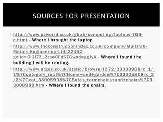  http://www.pcworld.co.uk/gbuk/computing/laptops-703-
c.html - Where I brought the laptop
 http://www.theconstructionindex.co.uk/company/Multifab-
Metals-Engineering-Ltd/22452
gclid=CI3I7Z_2zsoCFdS7GwodcggJyA - Where I found the
building I will be renting.
 http://www.argos.co.uk/static/Browse/ID72/33008988/c_1/
1%7Ccategory_root%7CHome+and+garden%7C33005908/c_2
/2%7Ccat_33005908%7CSofas,+armchairs+and+chairs%7C3
3008988.htm - Where I found the chairs.
SOURCES FOR PRESENTATION
 