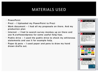  PowerPoint
 Prezi – I Uploaded my PowerPoint to Prezi
 Work document – I had all my proposals on there. And my
production plan
 Internet – I had to search survey monkey up on there and
use N.craftswordpress for some useful help/tips.
 Public drive – I used the public drive to check my whiteness
statements and use it for example help.
 Paper & pens – I used paper and pens to draw my hand
drawn drafts out.
MATERIALS USED
 