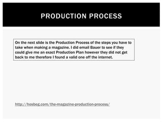 PRODUCTION PROCESS
On the next slide is the Production Process of the steps you have to
take when making a magazine. I did email Bauer to see if they
could give me an exact Production Plan however they did not get
back to me therefore I found a valid one off the internet.
http://hosbeg.com/the-magazine-production-process/
 