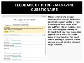 This question is who are your
favourite music artists? I asked this
question because I wanted to know
who everyone's favourites are so I
can put them into my magazine and
then it would appeal to everyone.
Obviously I will now need to consider
popular artists within the chosen
genre of my magazine. This could
lead to needing to complete further
primary research with the intended
target audience.
FEEDBACK OF PITCH - MAGAZINE
QUESTIONAIRE
 