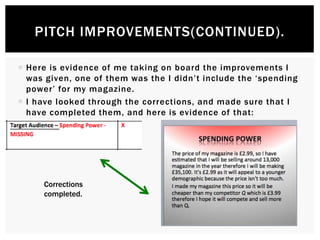  Here is evidence of me taking on board the improvements I
was given, one of them was the I didn’t include the ‘spending
power’ for my magazine.
 I have looked through the corrections, and made sure that I
have completed them, and here is evidence of that:
PITCH IMPROVEMENTS(CONTINUED).
Corrections
completed.
 