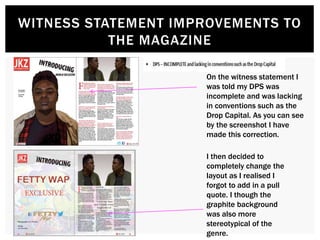 WITNESS STATEMENT IMPROVEMENTS TO
THE MAGAZINE
On the witness statement I
was told my DPS was
incomplete and was lacking
in conventions such as the
Drop Capital. As you can see
by the screenshot I have
made this correction.
I then decided to
completely change the
layout as I realised I
forgot to add in a pull
quote. I though the
graphite background
was also more
stereotypical of the
genre.
 