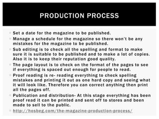  Set a date for the magazine to be published.
 Manage a schedule for the magazine so there won’t be any
mistakes for the magazine to be published.
 Sub editing is to check all the spelling and format to make
sure it is suitable to be published and to make a lot of copies.
Also it is to keep their reputation good quality.
 The page layout is to check on the format of the pages to see
if everything is spaced out enough for people to read.
 Proof reading is re- reading everything to check spelling
mistakes and printing it out as one hard copy and seeing what
it will look like. Therefore you can correct anything then print
all the pages off.
 Publication and distribution- At this stage everything has been
proof read it can be printed and sent off to stores and been
made to sell to the public.
 http://hosbeg.com/the-magazine-production-process/
PRODUCTION PROCESS
 