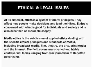 ETHICAL & LEGAL ISSUES
At its simplest, ethics is a system of moral principles. They
affect how people make decisions and lead their lives. Ethics is
concerned with what is good for individuals and society and is
also described as moral philosophy.
Media ethics is the subdivision of applied ethics dealing with
the specific ethical principles and standards of media,
including broadcast media, film, theatre, the arts, print media
and the internet. The field covers many varied and highly
controversial topics, ranging from war journalism to Benetton
advertising.
 