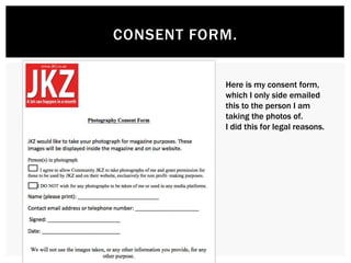 CONSENT FORM.
Here is my consent form,
which I only side emailed
this to the person I am
taking the photos of.
I did this for legal reasons.
 