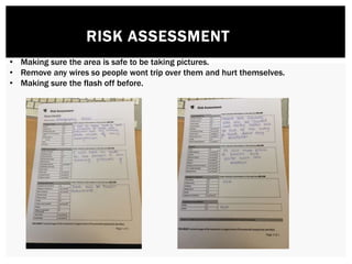RISK ASSESSMENT
• Making sure the area is safe to be taking pictures.
• Remove any wires so people wont trip over them and hurt themselves.
• Making sure the flash off before.
 
