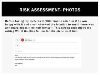 RISK ASSESSMENT- PHOTOS
Before taking my pictures of Will I had to ask him if he was
happy with it and also I checked the location to see if there was
any sharp edges if he hurt himself. This screen shot shows me
asking Will if its okay for me to take pictures of him.
 