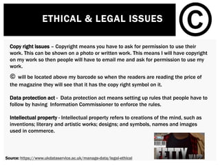 ETHICAL & LEGAL ISSUES
Copy right issues – Copyright means you have to ask for permission to use their
work. This can be shown on a photo or written work. This means I will have copyright
on my work so then people will have to email me and ask for permission to use my
work.
© will be located above my barcode so when the readers are reading the price of
the magazine they will see that it has the copy right symbol on it.
Data protection act - Data protection act means setting up rules that people have to
follow by having Information Commissioner to enforce the rules.
Intellectual property - Intellectual property refers to creations of the mind, such as
inventions; literary and artistic works; designs; and symbols, names and images
used in commerce.
Source: https://www.ukdataservice.ac.uk/manage-data/legal-ethical
 