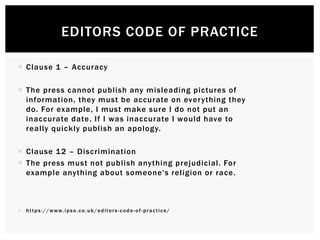  Clause 1 – Accuracy
 The press cannot publish any misleading pictures of
information, they must be accurate on everything they
do. For example, I must make sure I do not put an
inaccurate date. If I was inaccurate I would have to
really quickly publish an apology.
 Clause 12 – Discrimination
 The press must not publish anything prejudicial. For
example anything about someone's religion or race.
 https://www.ipso.co.uk/editors-code-of-practice/
EDITORS CODE OF PRACTICE
 