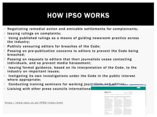HOW IPSO WORKS
 Negotiating remedial action and amicable settlements for complainants;
 Issuing rulings on complaints;
 Using published rulings as a means of guiding newsroom practice across
the industry;
 Publicly censuring editors for breaches of the Code;
 Passing on pre-publication concerns to editors to prevent the Code being
breached;
 Passing on requests to editors that their journalists cease contacting
individuals, and so prevent media harassment;
 Issuing formal guidance, based on its interpretation of the Code, to the
industry on important issues;
 Instigating its own investigations under the Code in the public interest
where appropriate;
 Conducting training seminars for working journalists and editors;
 Liaising with other press councils internationally.
https://www.ipso.co.uk/IPSO/index.html
 